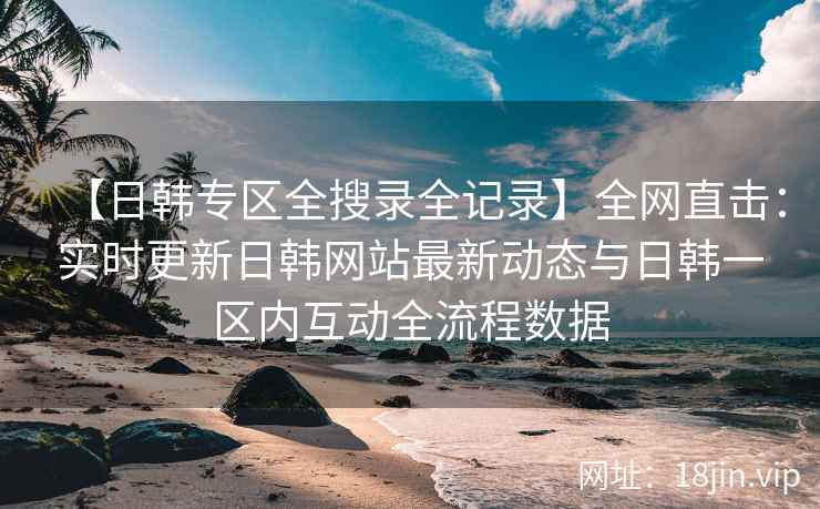 【日韩专区全搜录全记录】全网直击：实时更新日韩网站最新动态与日韩一区内互动全流程数据  第2张
