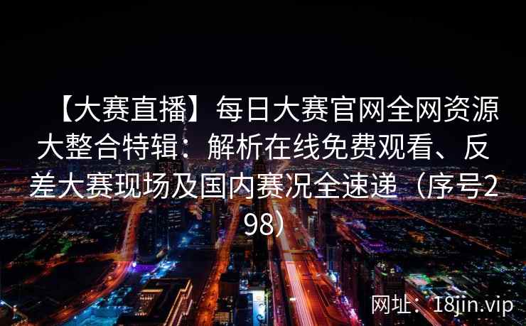 【大赛直播】每日大赛官网全网资源大整合特辑：解析在线免费观看、反差大赛现场及国内赛况全速递（序号298）