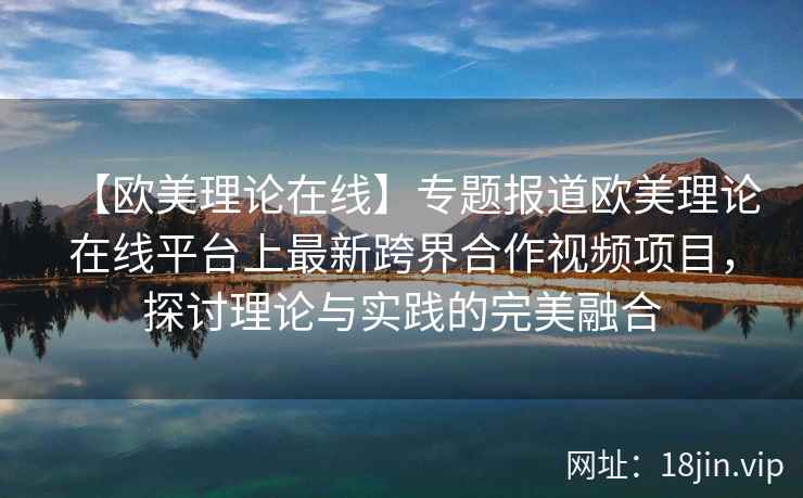 【欧美理论在线】专题报道欧美理论在线平台上最新跨界合作视频项目，探讨理论与实践的完美融合  第1张