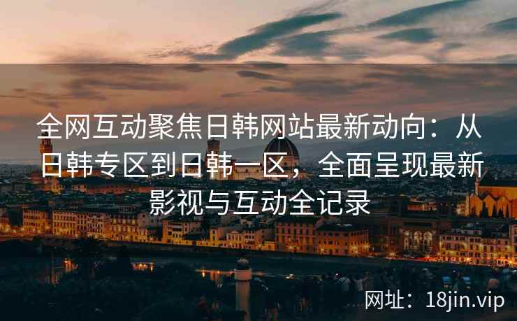 全网互动聚焦日韩网站最新动向：从日韩专区到日韩一区，全面呈现最新影视与互动全记录