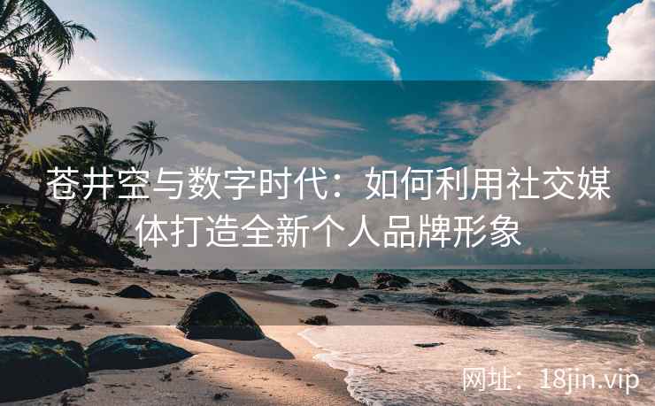 苍井空与数字时代：如何利用社交媒体打造全新个人品牌形象