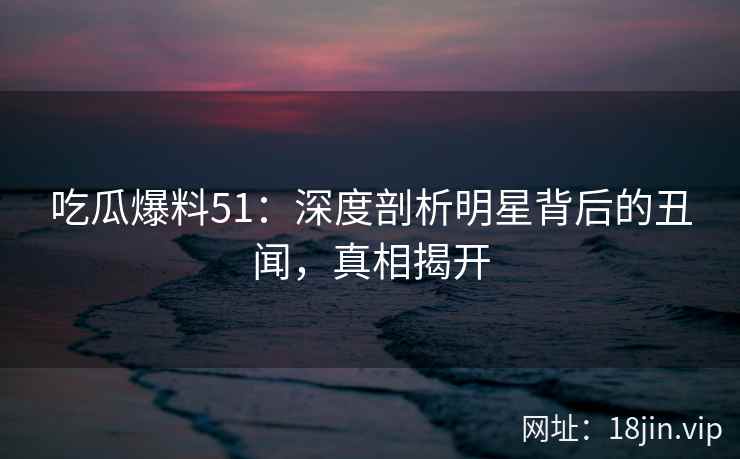 吃瓜爆料51：深度剖析明星背后的丑闻，真相揭开  第2张