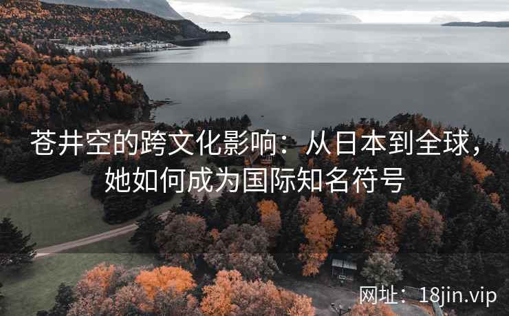 苍井空的跨文化影响：从日本到全球，她如何成为国际知名符号