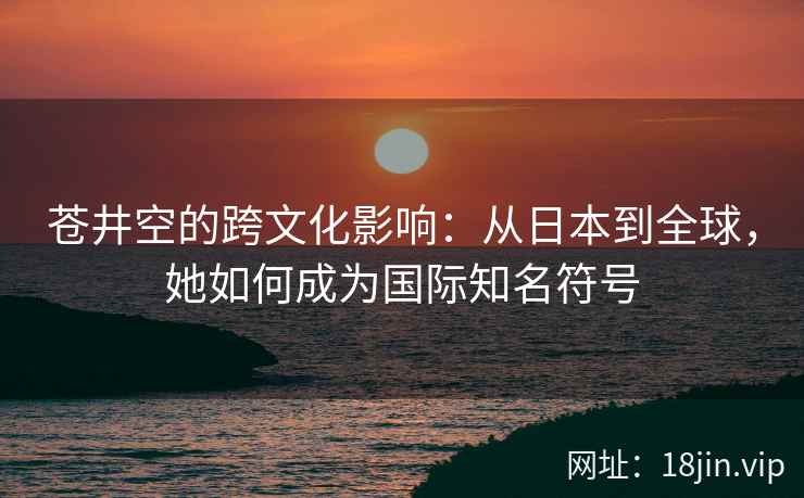 苍井空的跨文化影响：从日本到全球，她如何成为国际知名符号  第2张