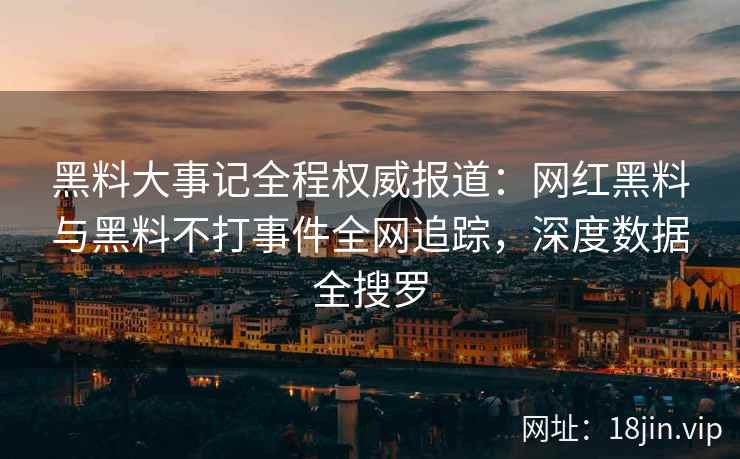 黑料大事记全程权威报道：网红黑料与黑料不打事件全网追踪，深度数据全搜罗