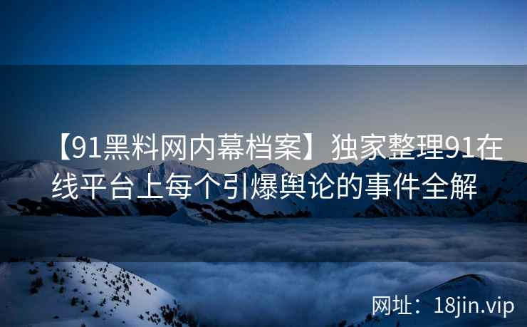 【91黑料网内幕档案】独家整理91在线平台上每个引爆舆论的事件全解  第2张
