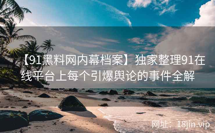 【91黑料网内幕档案】独家整理91在线平台上每个引爆舆论的事件全解