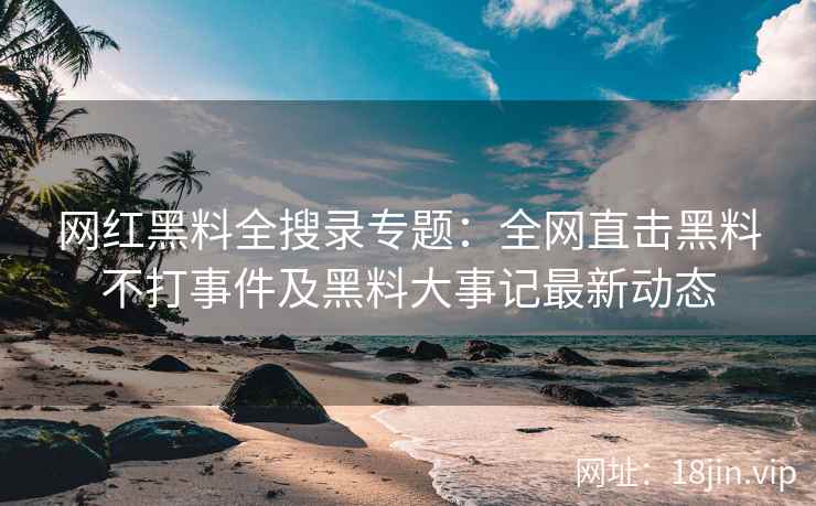网红黑料全搜录专题：全网直击黑料不打事件及黑料大事记最新动态