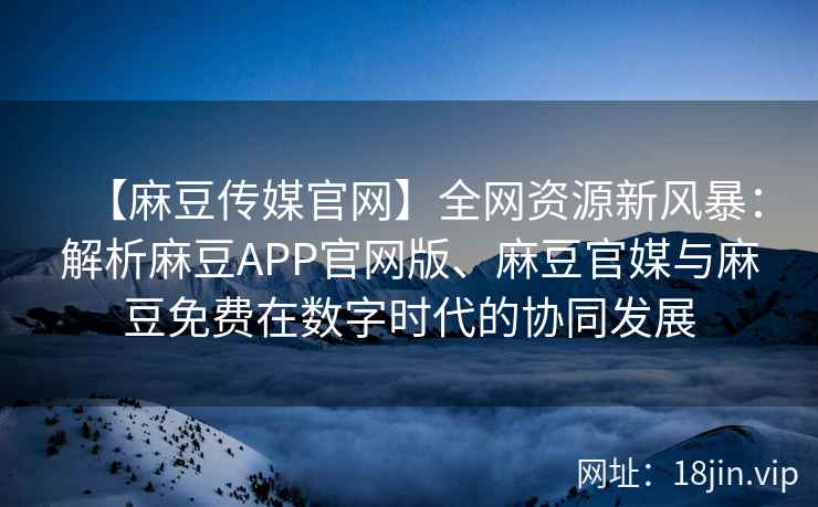 【麻豆传媒官网】全网资源新风暴：解析麻豆APP官网版、麻豆官媒与麻豆免费在数字时代的协同发展
