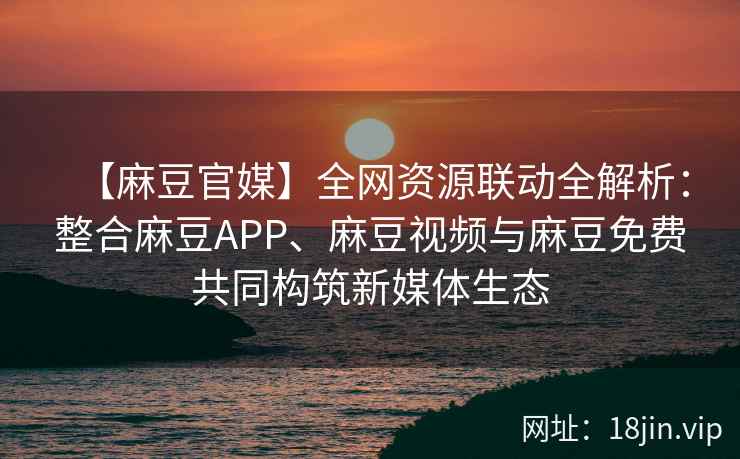 【麻豆官媒】全网资源联动全解析：整合麻豆APP、麻豆视频与麻豆免费共同构筑新媒体生态