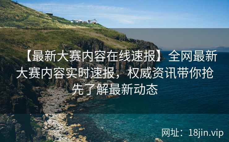 【最新大赛内容在线速报】全网最新大赛内容实时速报，权威资讯带你抢先了解最新动态