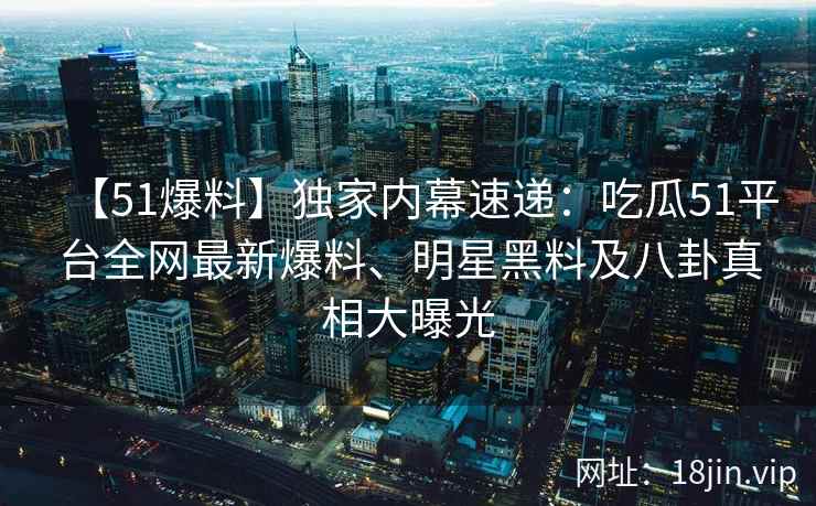 【51爆料】独家内幕速递：吃瓜51平台全网最新爆料、明星黑料及八卦真相大曝光  第2张