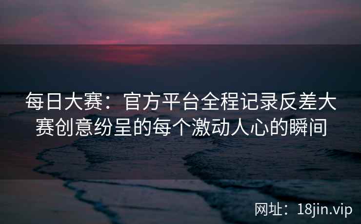 每日大赛：官方平台全程记录反差大赛创意纷呈的每个激动人心的瞬间