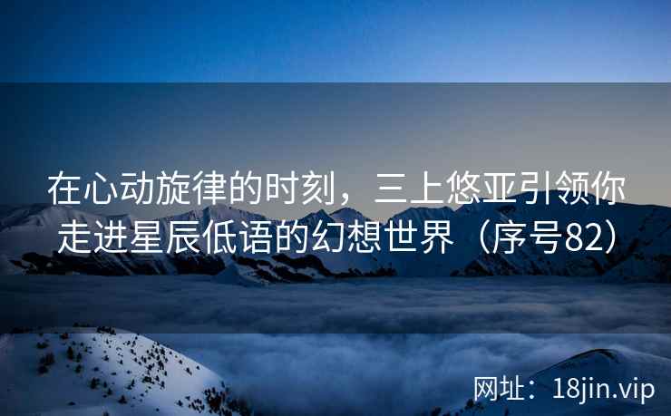 在心动旋律的时刻，三上悠亚引领你走进星辰低语的幻想世界（序号82）