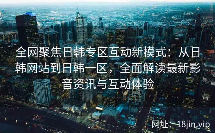 全网聚焦日韩专区互动新模式：从日韩网站到日韩一区，全面解读最新影音资讯与互动体验