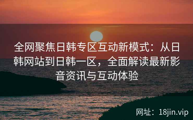 全网聚焦日韩专区互动新模式：从日韩网站到日韩一区，全面解读最新影音资讯与互动体验  第2张