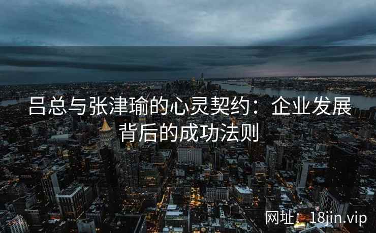 吕总与张津瑜的心灵契约：企业发展背后的成功法则  第2张