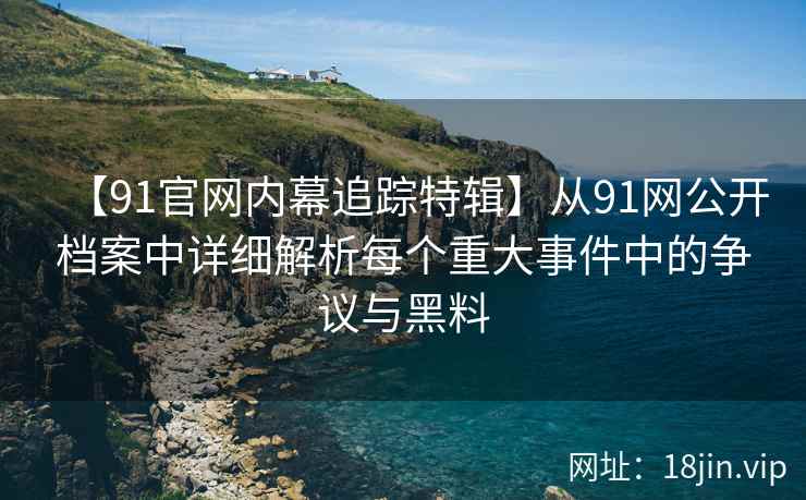 【91官网内幕追踪特辑】从91网公开档案中详细解析每个重大事件中的争议与黑料