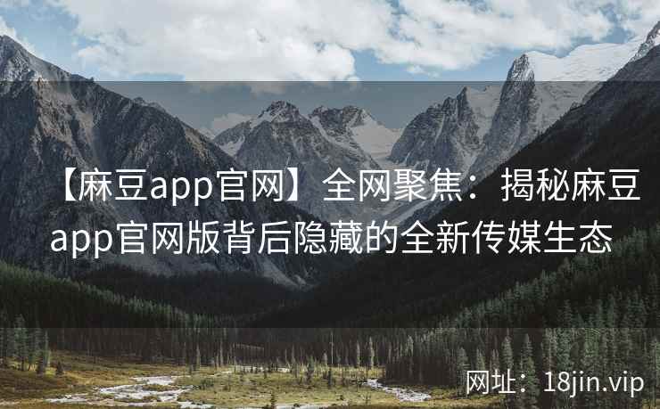 【麻豆app官网】全网聚焦：揭秘麻豆app官网版背后隐藏的全新传媒生态