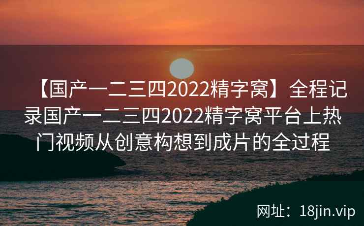 【国产一二三四2022精字窝】全程记录国产一二三四2022精字窝平台上热门视频从创意构想到成片的全过程
