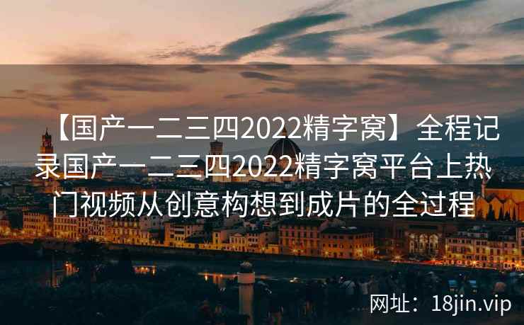 【国产一二三四2022精字窝】全程记录国产一二三四2022精字窝平台上热门视频从创意构想到成片的全过程  第2张