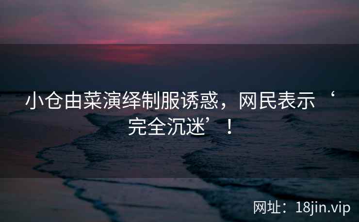 小仓由菜演绎制服诱惑，网民表示‘完全沉迷’！  第2张