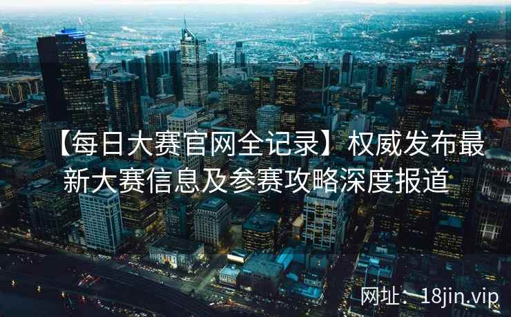 【每日大赛官网全记录】权威发布最新大赛信息及参赛攻略深度报道