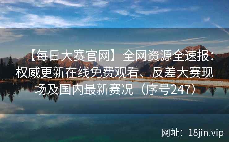 【每日大赛官网】全网资源全速报：权威更新在线免费观看、反差大赛现场及国内最新赛况（序号247）  第2张
