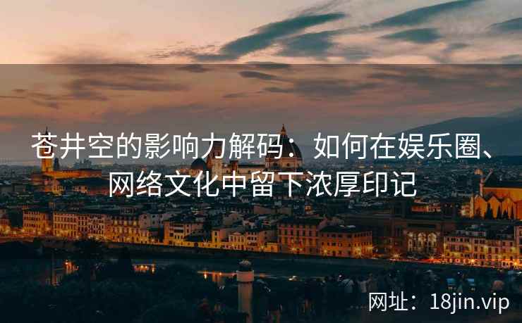 苍井空的影响力解码：如何在娱乐圈、网络文化中留下浓厚印记