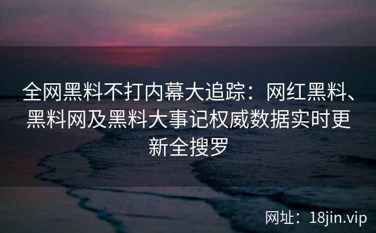 全网黑料不打内幕大追踪：网红黑料、黑料网及黑料大事记权威数据实时更新全搜罗