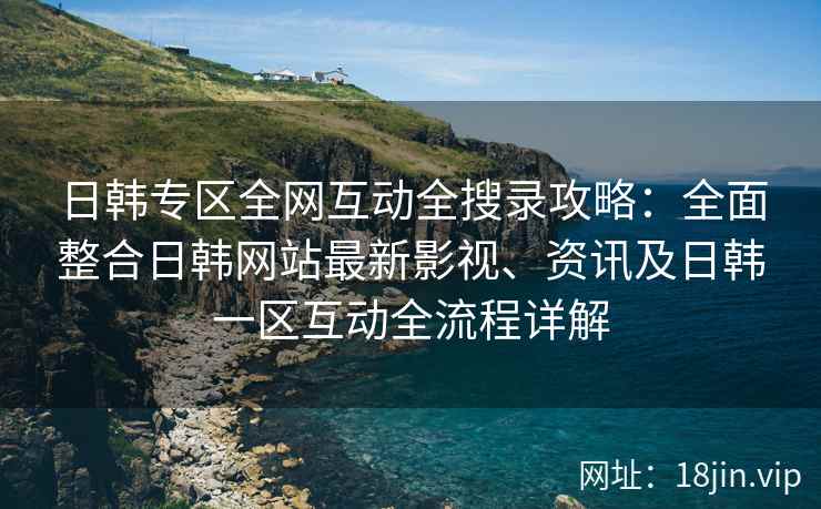 日韩专区全网互动全搜录攻略：全面整合日韩网站最新影视、资讯及日韩一区互动全流程详解  第2张