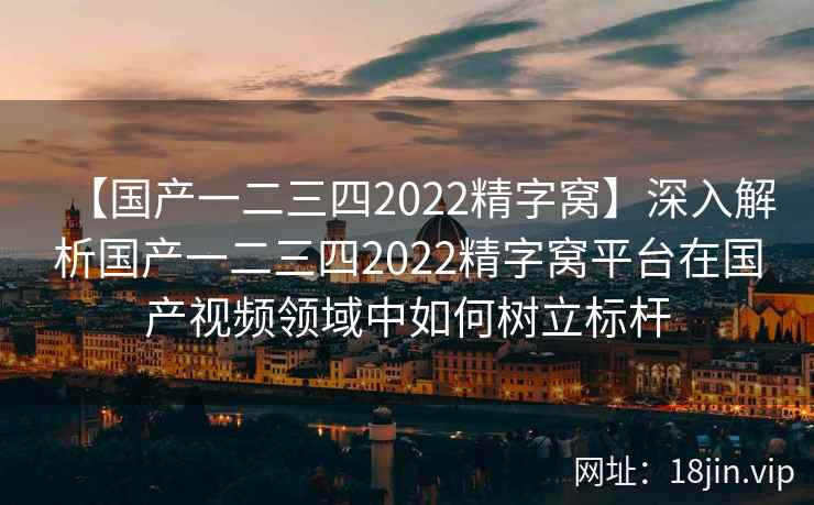 【国产一二三四2022精字窝】深入解析国产一二三四2022精字窝平台在国产视频领域中如何树立标杆